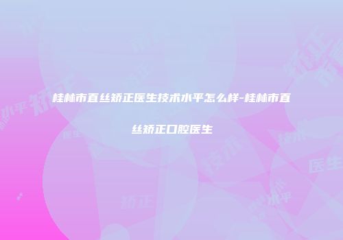 桂林市直丝矫正医生技术水平怎么样-桂林市直丝矫正口腔医生