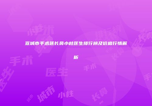 宣城市手术延长鼻小柱医生排行榜及价格行情解析
