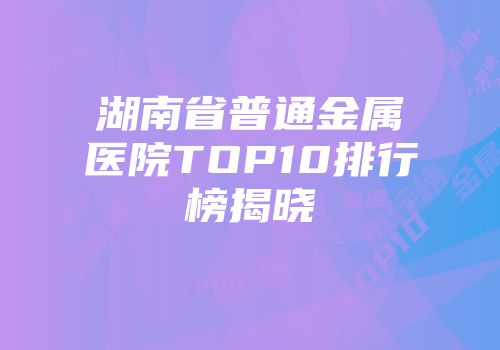 湖南省普通金属医院TOP10排行榜揭晓