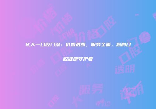 化大一口腔门诊：价格透明，服务全面，您的口腔健康守护者