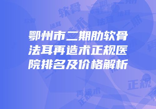 鄂州市二期肋软骨法耳再造术正规医院排名及价格解析