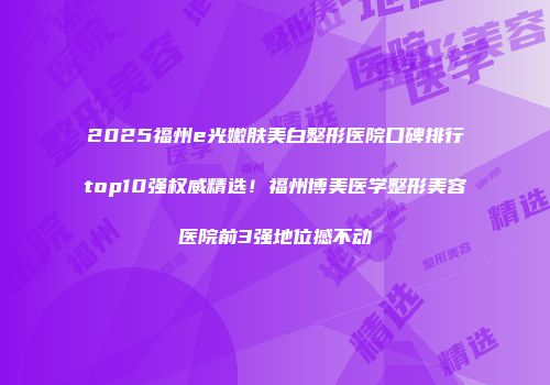 2025福州e光嫩肤美白整形医院口碑排行top10强权威精选！福州博美医学整形美容医院前3强地位撼不动