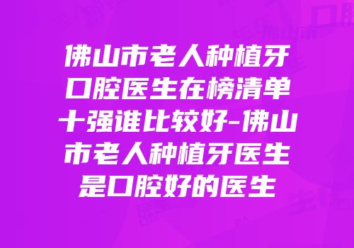 佛山市老人种植牙口腔医生在榜清单十强谁比较好-佛山市老人种植牙医生是口腔好的医生
