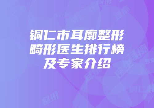 铜仁市耳廓整形畸形医生排行榜及专家介绍