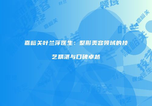 嘉峪关叶兰萍医生：整形美容领域的技艺精湛与口碑卓越