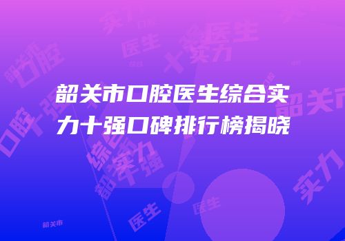韶关市口腔医生综合实力十强口碑排行榜揭晓