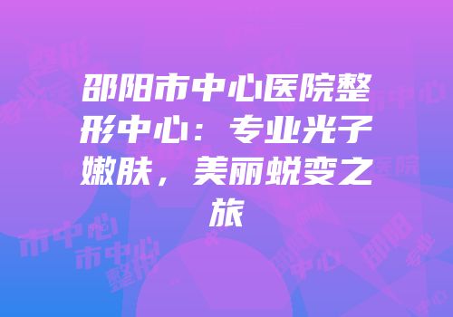 邵阳市中心医院整形中心：专业光子嫩肤，美丽蜕变之旅