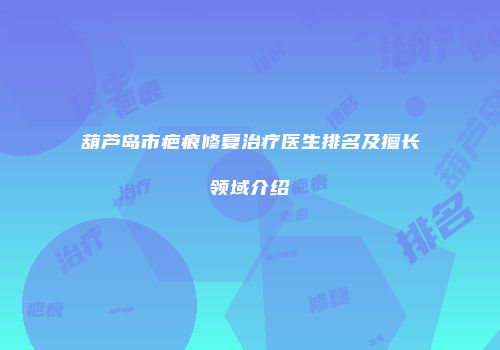 葫芦岛市疤痕修复治疗医生排名及擅长领域介绍