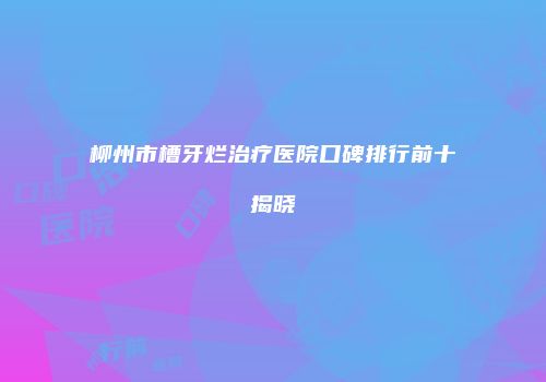 柳州市槽牙烂治疗医院口碑排行前十揭晓
