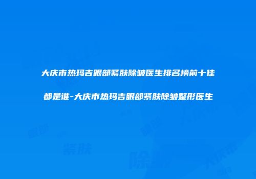 大庆市热玛吉眼部紧肤除皱医生排名榜前十佳都是谁-大庆市热玛吉眼部紧肤除皱整形医生