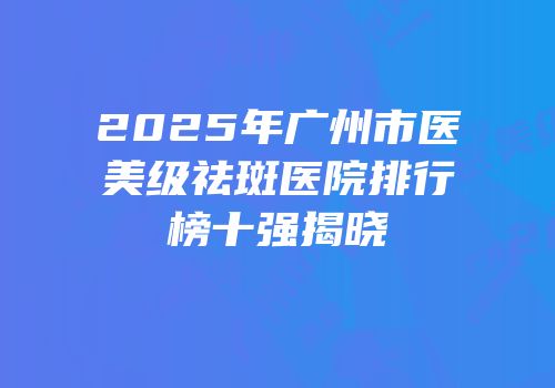 2025年广州市医美级祛斑医院排行榜十强揭晓