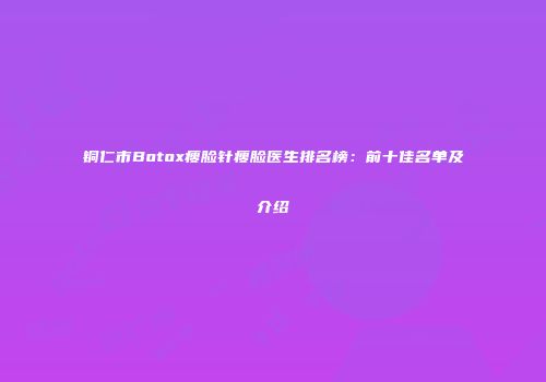 铜仁市Botox瘦脸针瘦脸医生排名榜：前十佳名单及介绍