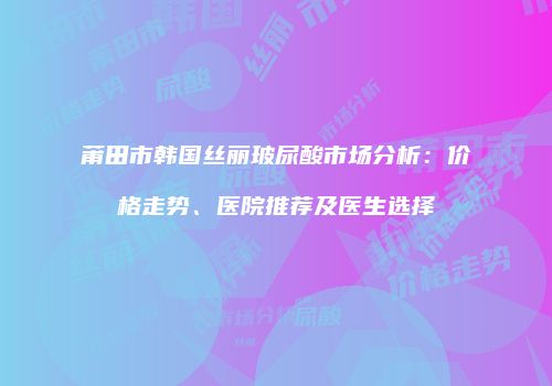 莆田市韩国丝丽玻尿酸市场分析：价格走势、医院推荐及医生选择