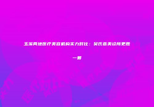 玉溪两地医疗美容机构实力对比：吴氏嘉美诊所更胜一筹