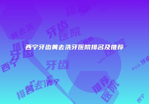 西宁牙齿黄去洗牙医院排名及推荐