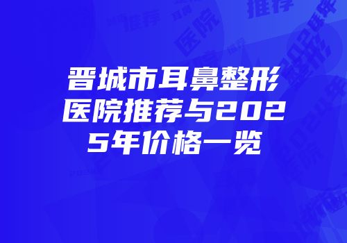 晋城市耳鼻整形医院推荐与2025年价格一览