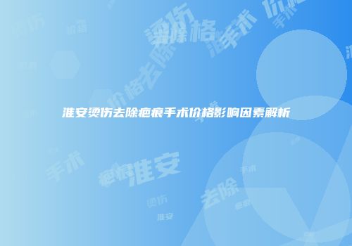 淮安烫伤去除疤痕手术价格影响因素解析