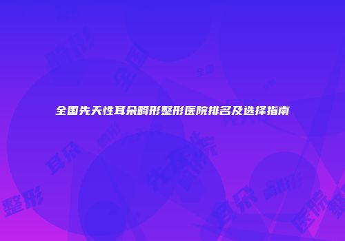 全国先天性耳朵畸形整形医院排名及选择指南