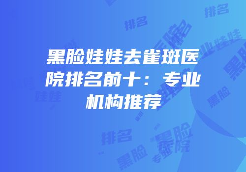 黑脸娃娃去雀斑医院排名前十：专业机构推荐