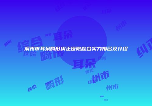 滨州市耳朵畸形纠正医院综合实力排名及介绍