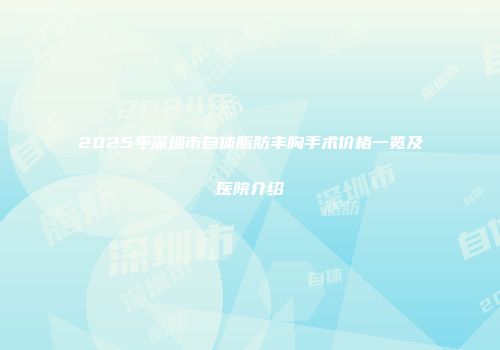 2025年深圳市自体脂肪丰胸手术价格一览及医院介绍
