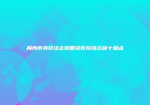 梅州市外切法去除眼袋医院排名前十盘点