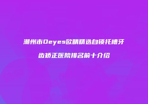 潮州市Oeyes欧睛精选自锁托槽牙齿矫正医院排名前十介绍