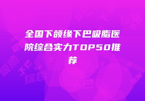 全国下颌缘下巴吸脂医院综合实力TOP50推荐