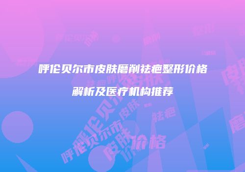 呼伦贝尔市皮肤磨削祛疤整形价格解析及医疗机构推荐