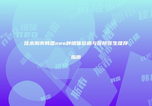 佳木斯市韩国neo种植体价格与医院医生推荐指南