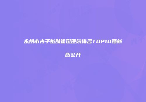 永州市光子嫩肤雀斑医院排名TOP10强新版公开
