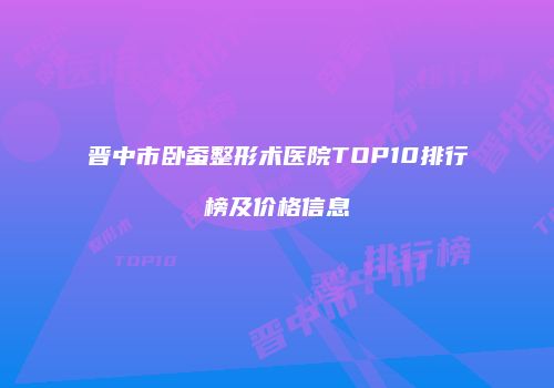 晋中市卧蚕整形术医院TOP10排行榜及价格信息