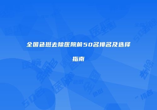 全国色斑去除医院前50名排名及选择指南
