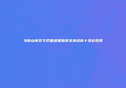 马鞍山市双下巴面部吸脂医生排名前十及价目表