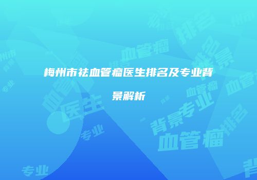 梅州市祛血管瘤医生排名及专业背景解析