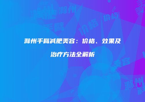 滁州手臂减肥美容：价格、效果及治疗方法全解析