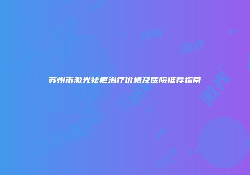 苏州市激光祛疤治疗价格及医院推荐指南
