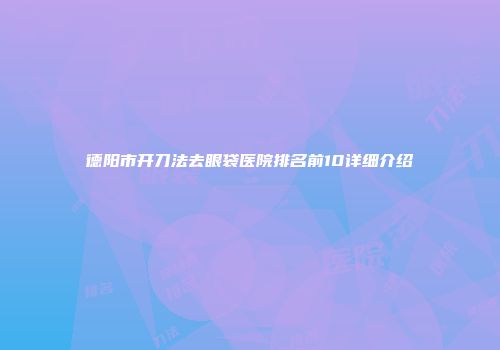 德阳市开刀法去眼袋医院排名前10详细介绍