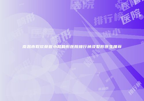 南昌市取软骨做小耳畸形医院排行榜及整形医生推荐