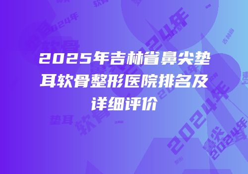 2025年吉林省鼻尖垫耳软骨整形医院排名及详细评价