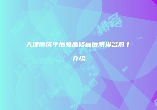 天津市成年后兔唇修复医院排名前十介绍