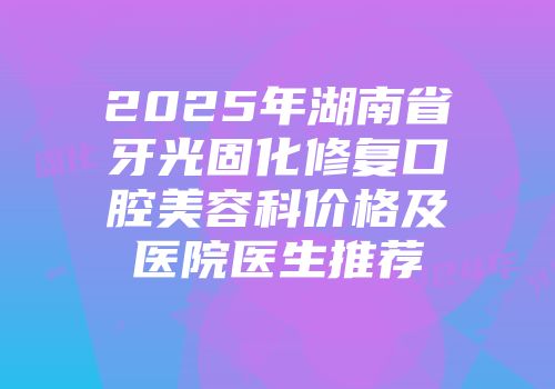 2025年湖南省牙光固化修复口腔美容科价格及医院医生推荐