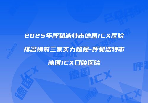 2025年呼和浩特市德国ICX医院排名榜前三家实力超强-呼和浩特市德国ICX口腔医院