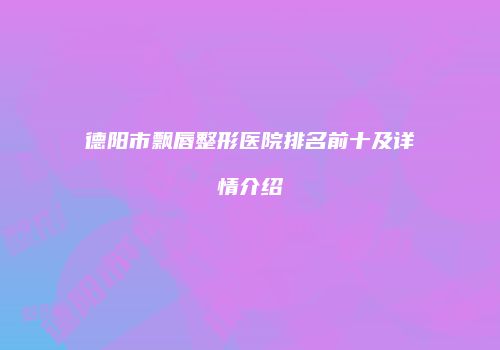 德阳市飘唇整形医院排名前十及详情介绍
