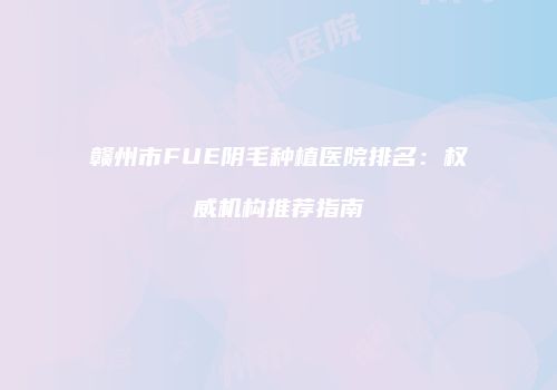 赣州市FUE阴毛种植医院排名：权威机构推荐指南