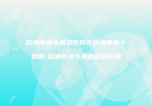 昭通市鼻头再造医院在榜清单前十揭露-昭通市鼻头再造整形医院