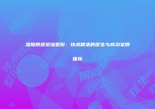 洛阳阴道紧缩整形：技术精湛的医生与成功案例推荐