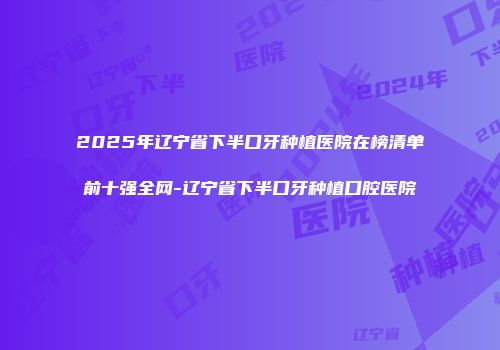 2025年辽宁省下半口牙种植医院在榜清单前十强全网-辽宁省下半口牙种植口腔医院