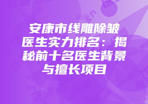 安康市线雕除皱医生实力排名：揭秘前十名医生背景与擅长项目