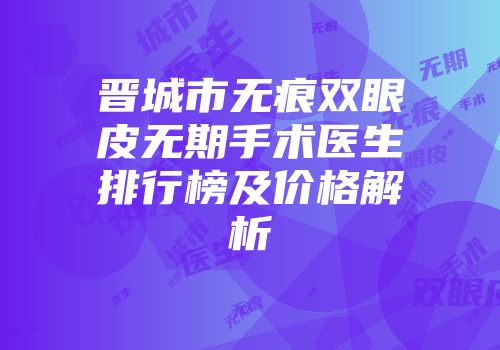 晋城市无痕双眼皮无期手术医生排行榜及价格解析